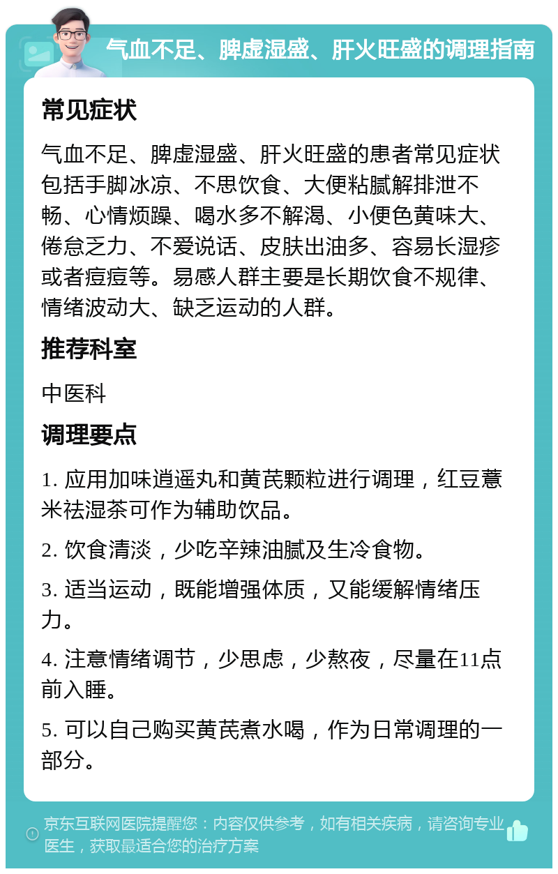 气血不足、脾虚湿盛、肝火旺盛的调理指南 常见症状 气血不足、脾虚湿盛、肝火旺盛的患者常见症状包括手脚冰凉、不思饮食、大便粘腻解排泄不畅、心情烦躁、喝水多不解渴、小便色黄味大、倦怠乏力、不爱说话、皮肤出油多、容易长湿疹或者痘痘等。易感人群主要是长期饮食不规律、情绪波动大、缺乏运动的人群。 推荐科室 中医科 调理要点 1. 应用加味逍遥丸和黄芪颗粒进行调理，红豆薏米祛湿茶可作为辅助饮品。 2. 饮食清淡，少吃辛辣油腻及生冷食物。 3. 适当运动，既能增强体质，又能缓解情绪压力。 4. 注意情绪调节，少思虑，少熬夜，尽量在11点前入睡。 5. 可以自己购买黄芪煮水喝，作为日常调理的一部分。