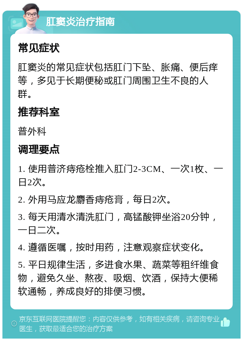 肛窦炎治疗指南 常见症状 肛窦炎的常见症状包括肛门下坠、胀痛、便后痒等，多见于长期便秘或肛门周围卫生不良的人群。 推荐科室 普外科 调理要点 1. 使用普济痔疮栓推入肛门2-3CM、一次1枚、一日2次。 2. 外用马应龙麝香痔疮膏，每日2次。 3. 每天用清水清洗肛门，高锰酸钾坐浴20分钟，一日二次。 4. 遵循医嘱，按时用药，注意观察症状变化。 5. 平日规律生活，多进食水果、蔬菜等粗纤维食物，避免久坐、熬夜、吸烟、饮酒，保持大便稀软通畅，养成良好的排便习惯。