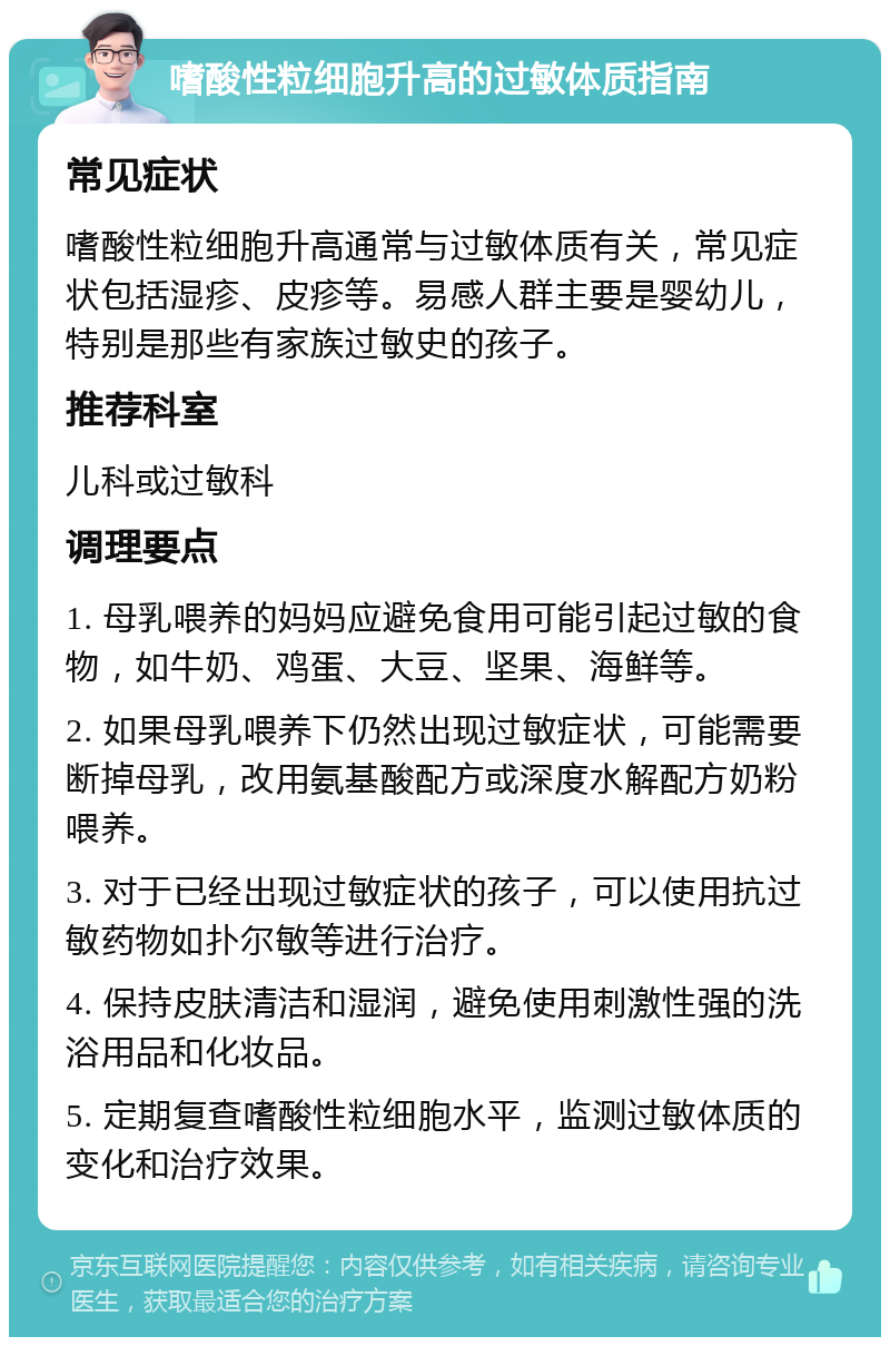 嗜酸性粒细胞升高的过敏体质指南 常见症状 嗜酸性粒细胞升高通常与过敏体质有关，常见症状包括湿疹、皮疹等。易感人群主要是婴幼儿，特别是那些有家族过敏史的孩子。 推荐科室 儿科或过敏科 调理要点 1. 母乳喂养的妈妈应避免食用可能引起过敏的食物，如牛奶、鸡蛋、大豆、坚果、海鲜等。 2. 如果母乳喂养下仍然出现过敏症状，可能需要断掉母乳，改用氨基酸配方或深度水解配方奶粉喂养。 3. 对于已经出现过敏症状的孩子，可以使用抗过敏药物如扑尔敏等进行治疗。 4. 保持皮肤清洁和湿润，避免使用刺激性强的洗浴用品和化妆品。 5. 定期复查嗜酸性粒细胞水平，监测过敏体质的变化和治疗效果。