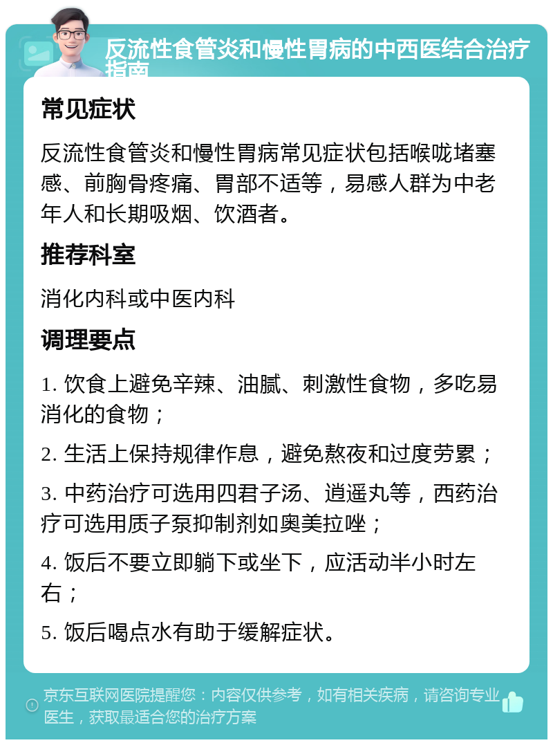 反流性食管炎和慢性胃病的中西医结合治疗指南 常见症状 反流性食管炎和慢性胃病常见症状包括喉咙堵塞感、前胸骨疼痛、胃部不适等，易感人群为中老年人和长期吸烟、饮酒者。 推荐科室 消化内科或中医内科 调理要点 1. 饮食上避免辛辣、油腻、刺激性食物，多吃易消化的食物； 2. 生活上保持规律作息，避免熬夜和过度劳累； 3. 中药治疗可选用四君子汤、逍遥丸等，西药治疗可选用质子泵抑制剂如奥美拉唑； 4. 饭后不要立即躺下或坐下，应活动半小时左右； 5. 饭后喝点水有助于缓解症状。