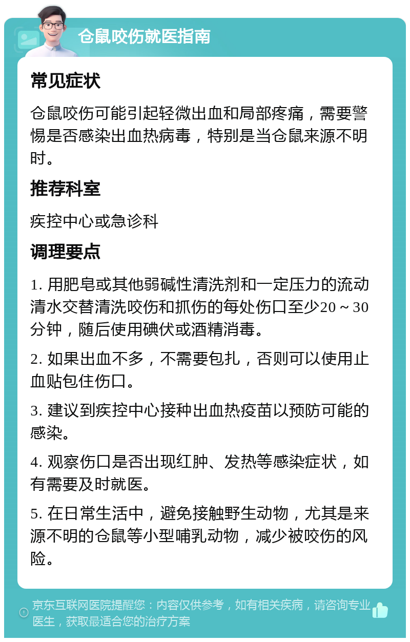 仓鼠咬伤就医指南 常见症状 仓鼠咬伤可能引起轻微出血和局部疼痛，需要警惕是否感染出血热病毒，特别是当仓鼠来源不明时。 推荐科室 疾控中心或急诊科 调理要点 1. 用肥皂或其他弱碱性清洗剂和一定压力的流动清水交替清洗咬伤和抓伤的每处伤口至少20～30分钟，随后使用碘伏或酒精消毒。 2. 如果出血不多，不需要包扎，否则可以使用止血贴包住伤口。 3. 建议到疾控中心接种出血热疫苗以预防可能的感染。 4. 观察伤口是否出现红肿、发热等感染症状，如有需要及时就医。 5. 在日常生活中，避免接触野生动物，尤其是来源不明的仓鼠等小型哺乳动物，减少被咬伤的风险。