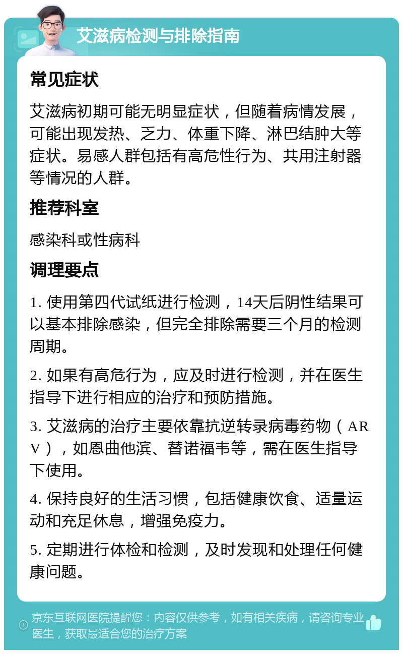 艾滋病检测与排除指南 常见症状 艾滋病初期可能无明显症状，但随着病情发展，可能出现发热、乏力、体重下降、淋巴结肿大等症状。易感人群包括有高危性行为、共用注射器等情况的人群。 推荐科室 感染科或性病科 调理要点 1. 使用第四代试纸进行检测，14天后阴性结果可以基本排除感染，但完全排除需要三个月的检测周期。 2. 如果有高危行为，应及时进行检测，并在医生指导下进行相应的治疗和预防措施。 3. 艾滋病的治疗主要依靠抗逆转录病毒药物（ARV），如恩曲他滨、替诺福韦等，需在医生指导下使用。 4. 保持良好的生活习惯，包括健康饮食、适量运动和充足休息，增强免疫力。 5. 定期进行体检和检测，及时发现和处理任何健康问题。