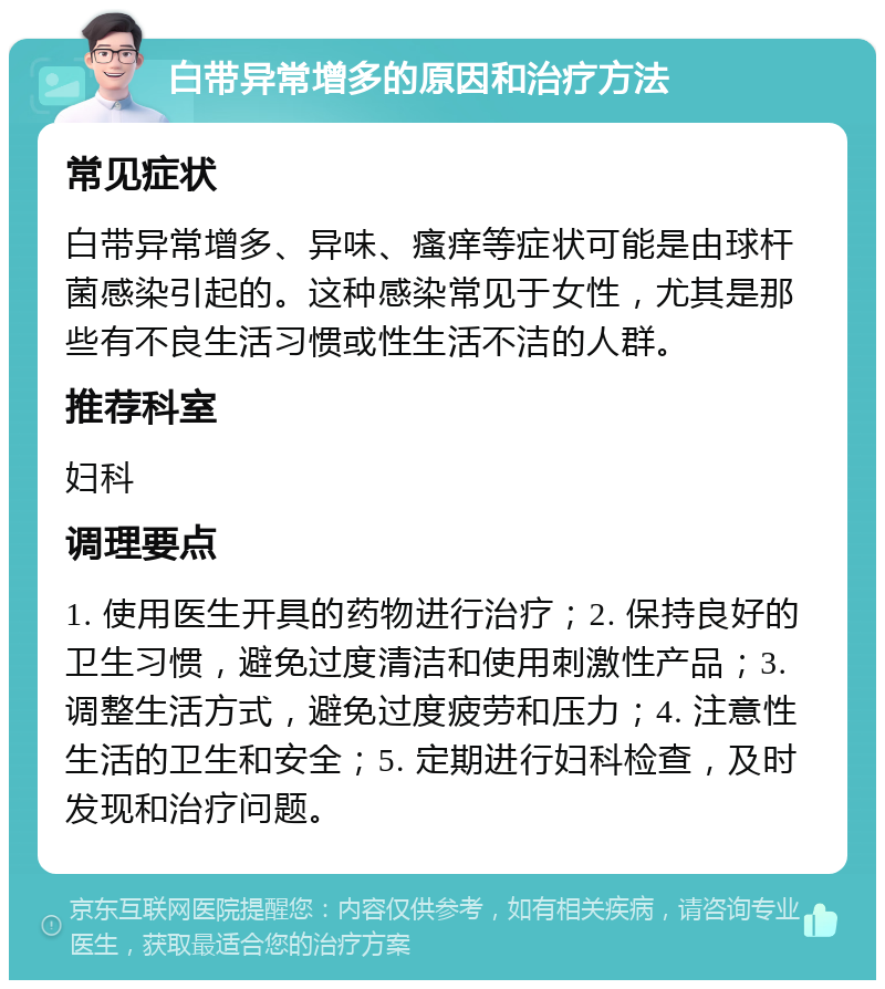 白带异常增多的原因和治疗方法 常见症状 白带异常增多、异味、瘙痒等症状可能是由球杆菌感染引起的。这种感染常见于女性，尤其是那些有不良生活习惯或性生活不洁的人群。 推荐科室 妇科 调理要点 1. 使用医生开具的药物进行治疗；2. 保持良好的卫生习惯，避免过度清洁和使用刺激性产品；3. 调整生活方式，避免过度疲劳和压力；4. 注意性生活的卫生和安全；5. 定期进行妇科检查，及时发现和治疗问题。