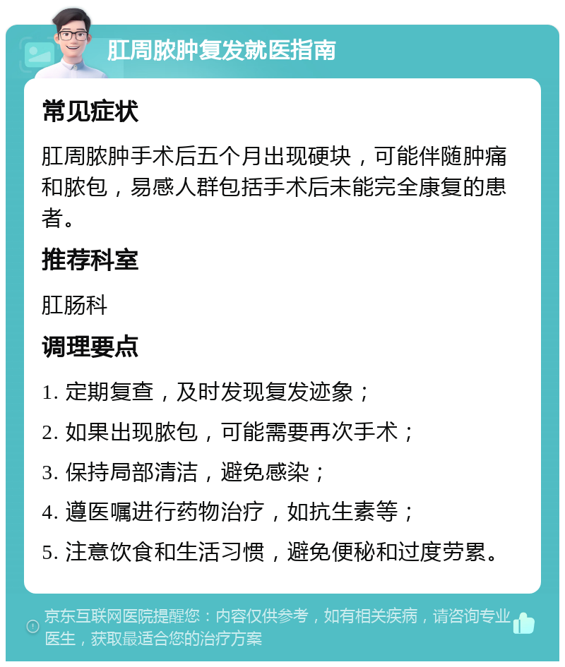 肛周脓肿复发就医指南 常见症状 肛周脓肿手术后五个月出现硬块，可能伴随肿痛和脓包，易感人群包括手术后未能完全康复的患者。 推荐科室 肛肠科 调理要点 1. 定期复查，及时发现复发迹象； 2. 如果出现脓包，可能需要再次手术； 3. 保持局部清洁，避免感染； 4. 遵医嘱进行药物治疗，如抗生素等； 5. 注意饮食和生活习惯，避免便秘和过度劳累。