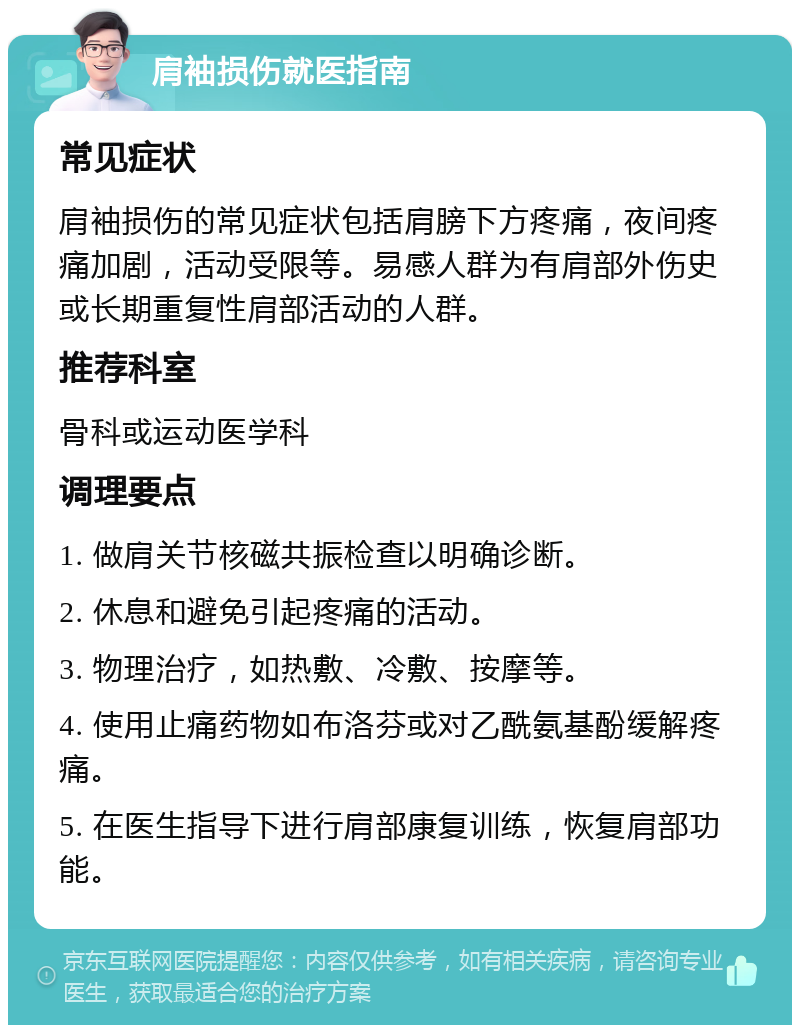 肩袖损伤就医指南 常见症状 肩袖损伤的常见症状包括肩膀下方疼痛，夜间疼痛加剧，活动受限等。易感人群为有肩部外伤史或长期重复性肩部活动的人群。 推荐科室 骨科或运动医学科 调理要点 1. 做肩关节核磁共振检查以明确诊断。 2. 休息和避免引起疼痛的活动。 3. 物理治疗，如热敷、冷敷、按摩等。 4. 使用止痛药物如布洛芬或对乙酰氨基酚缓解疼痛。 5. 在医生指导下进行肩部康复训练，恢复肩部功能。