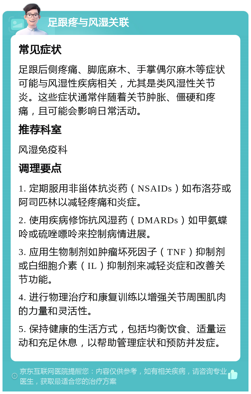 足跟疼与风湿关联 常见症状 足跟后侧疼痛、脚底麻木、手掌偶尔麻木等症状可能与风湿性疾病相关，尤其是类风湿性关节炎。这些症状通常伴随着关节肿胀、僵硬和疼痛，且可能会影响日常活动。 推荐科室 风湿免疫科 调理要点 1. 定期服用非甾体抗炎药（NSAIDs）如布洛芬或阿司匹林以减轻疼痛和炎症。 2. 使用疾病修饰抗风湿药（DMARDs）如甲氨蝶呤或硫唑嘌呤来控制病情进展。 3. 应用生物制剂如肿瘤坏死因子（TNF）抑制剂或白细胞介素（IL）抑制剂来减轻炎症和改善关节功能。 4. 进行物理治疗和康复训练以增强关节周围肌肉的力量和灵活性。 5. 保持健康的生活方式，包括均衡饮食、适量运动和充足休息，以帮助管理症状和预防并发症。