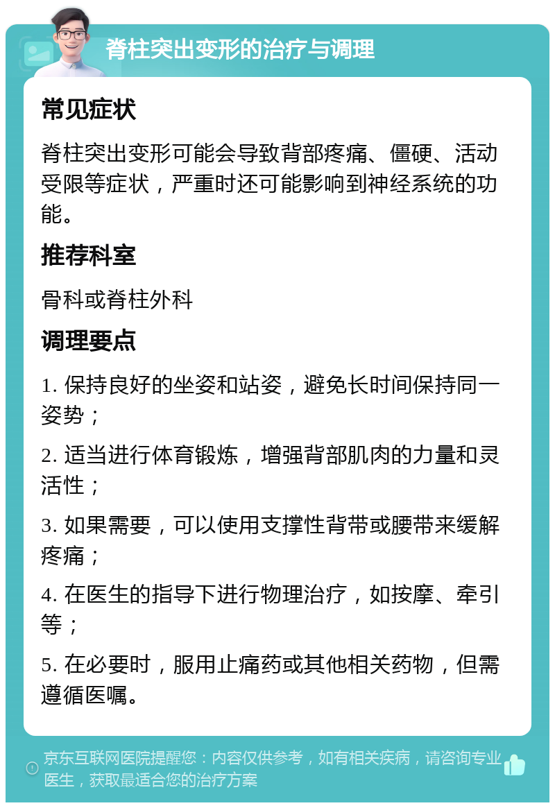 脊柱突出变形的治疗与调理 常见症状 脊柱突出变形可能会导致背部疼痛、僵硬、活动受限等症状，严重时还可能影响到神经系统的功能。 推荐科室 骨科或脊柱外科 调理要点 1. 保持良好的坐姿和站姿，避免长时间保持同一姿势； 2. 适当进行体育锻炼，增强背部肌肉的力量和灵活性； 3. 如果需要，可以使用支撑性背带或腰带来缓解疼痛； 4. 在医生的指导下进行物理治疗，如按摩、牵引等； 5. 在必要时，服用止痛药或其他相关药物，但需遵循医嘱。