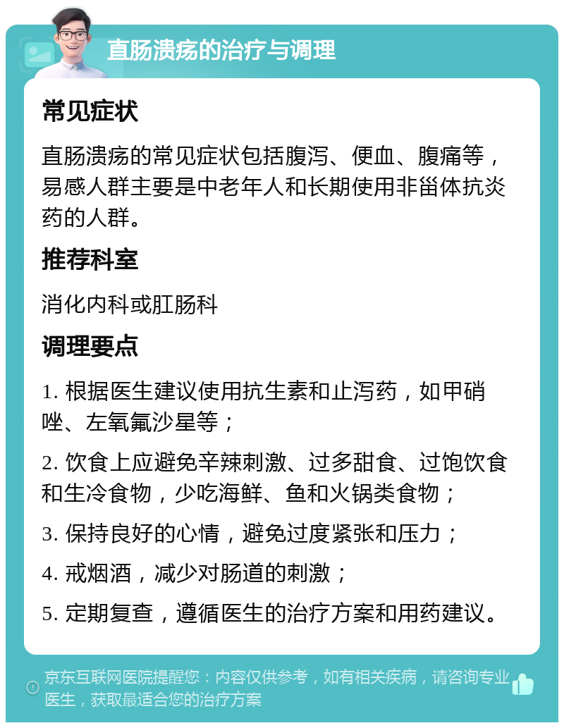 直肠溃疡的治疗与调理 常见症状 直肠溃疡的常见症状包括腹泻、便血、腹痛等，易感人群主要是中老年人和长期使用非甾体抗炎药的人群。 推荐科室 消化内科或肛肠科 调理要点 1. 根据医生建议使用抗生素和止泻药，如甲硝唑、左氧氟沙星等； 2. 饮食上应避免辛辣刺激、过多甜食、过饱饮食和生冷食物，少吃海鲜、鱼和火锅类食物； 3. 保持良好的心情，避免过度紧张和压力； 4. 戒烟酒，减少对肠道的刺激； 5. 定期复查，遵循医生的治疗方案和用药建议。