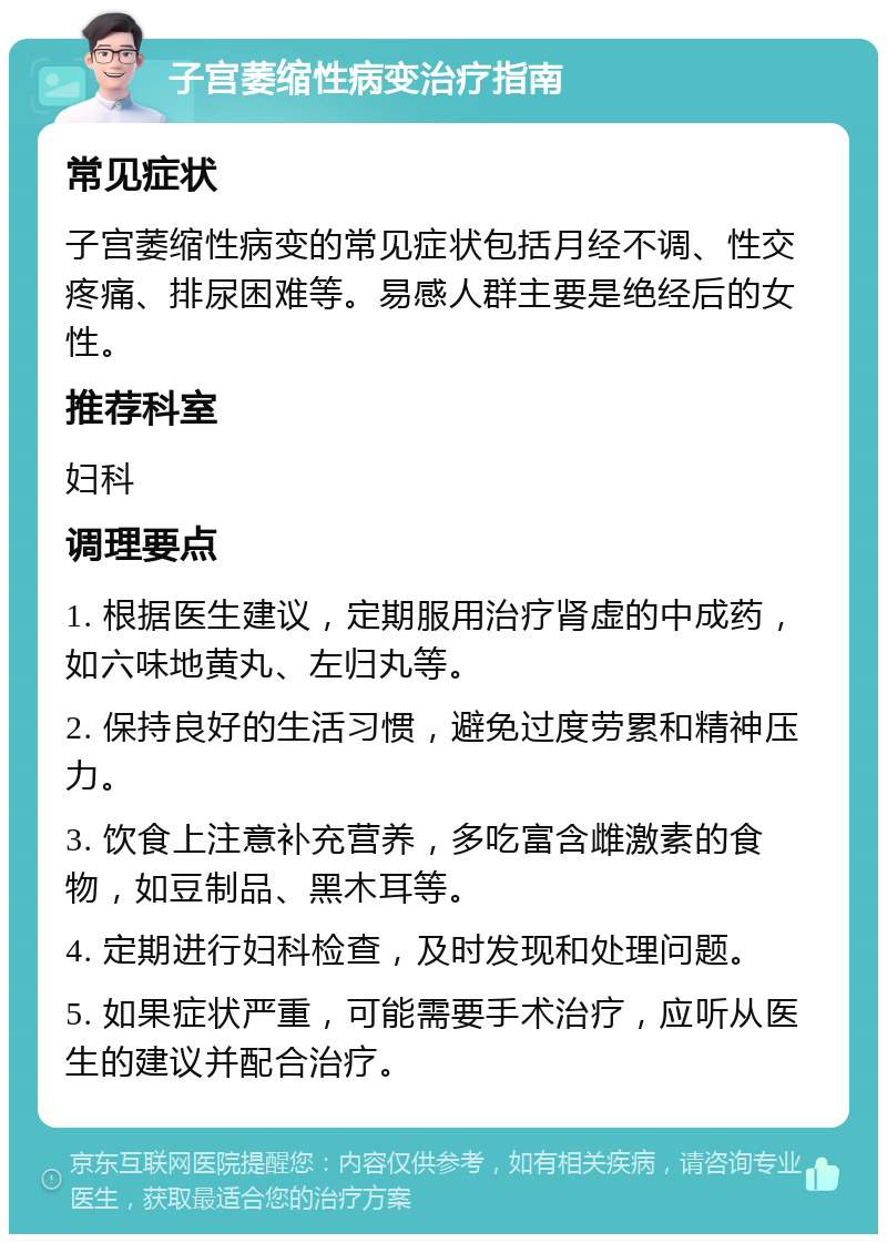 子宫萎缩性病变治疗指南 常见症状 子宫萎缩性病变的常见症状包括月经不调、性交疼痛、排尿困难等。易感人群主要是绝经后的女性。 推荐科室 妇科 调理要点 1. 根据医生建议，定期服用治疗肾虚的中成药，如六味地黄丸、左归丸等。 2. 保持良好的生活习惯，避免过度劳累和精神压力。 3. 饮食上注意补充营养，多吃富含雌激素的食物，如豆制品、黑木耳等。 4. 定期进行妇科检查，及时发现和处理问题。 5. 如果症状严重，可能需要手术治疗，应听从医生的建议并配合治疗。