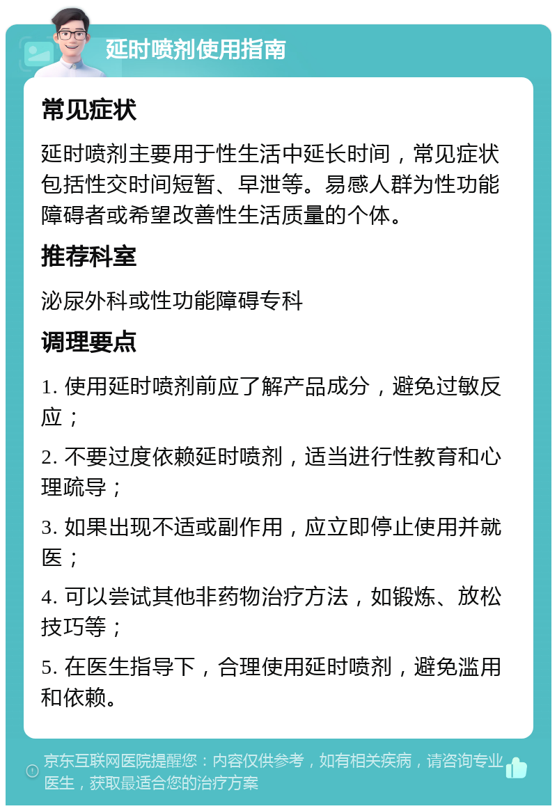 延时喷剂使用指南 常见症状 延时喷剂主要用于性生活中延长时间，常见症状包括性交时间短暂、早泄等。易感人群为性功能障碍者或希望改善性生活质量的个体。 推荐科室 泌尿外科或性功能障碍专科 调理要点 1. 使用延时喷剂前应了解产品成分，避免过敏反应； 2. 不要过度依赖延时喷剂，适当进行性教育和心理疏导； 3. 如果出现不适或副作用，应立即停止使用并就医； 4. 可以尝试其他非药物治疗方法，如锻炼、放松技巧等； 5. 在医生指导下，合理使用延时喷剂，避免滥用和依赖。