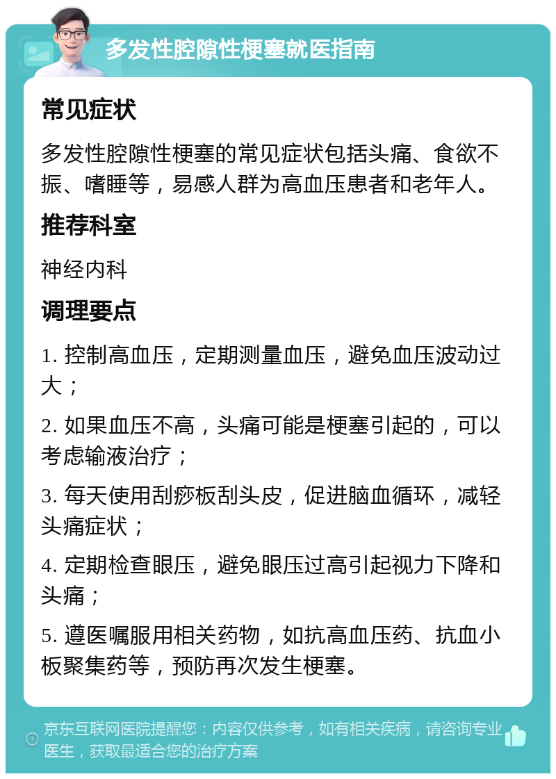 多发性腔隙性梗塞就医指南 常见症状 多发性腔隙性梗塞的常见症状包括头痛、食欲不振、嗜睡等，易感人群为高血压患者和老年人。 推荐科室 神经内科 调理要点 1. 控制高血压，定期测量血压，避免血压波动过大； 2. 如果血压不高，头痛可能是梗塞引起的，可以考虑输液治疗； 3. 每天使用刮痧板刮头皮，促进脑血循环，减轻头痛症状； 4. 定期检查眼压，避免眼压过高引起视力下降和头痛； 5. 遵医嘱服用相关药物，如抗高血压药、抗血小板聚集药等，预防再次发生梗塞。