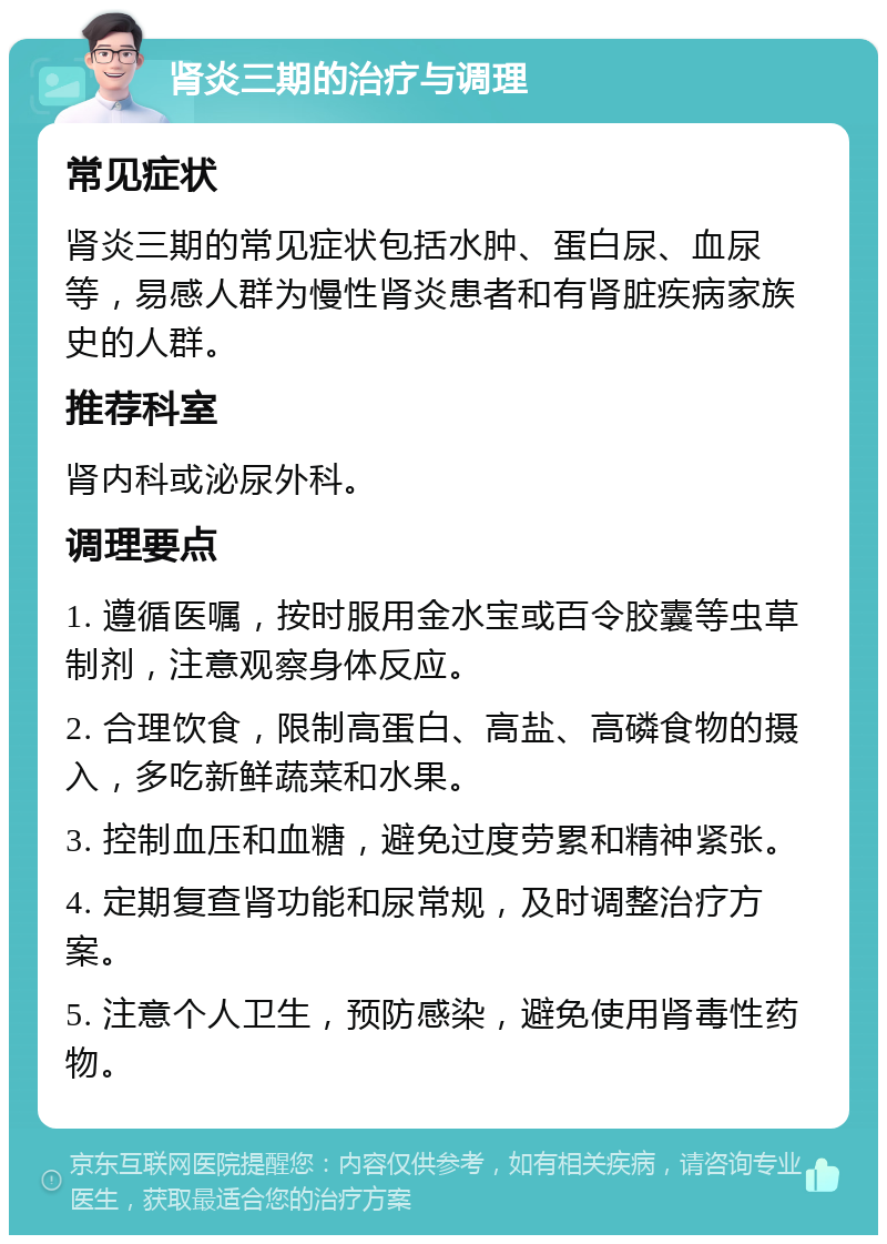 肾炎三期的治疗与调理 常见症状 肾炎三期的常见症状包括水肿、蛋白尿、血尿等，易感人群为慢性肾炎患者和有肾脏疾病家族史的人群。 推荐科室 肾内科或泌尿外科。 调理要点 1. 遵循医嘱，按时服用金水宝或百令胶囊等虫草制剂，注意观察身体反应。 2. 合理饮食，限制高蛋白、高盐、高磷食物的摄入，多吃新鲜蔬菜和水果。 3. 控制血压和血糖，避免过度劳累和精神紧张。 4. 定期复查肾功能和尿常规，及时调整治疗方案。 5. 注意个人卫生，预防感染，避免使用肾毒性药物。