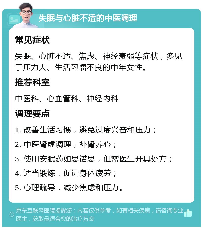 失眠与心脏不适的中医调理 常见症状 失眠、心脏不适、焦虑、神经衰弱等症状，多见于压力大、生活习惯不良的中年女性。 推荐科室 中医科、心血管科、神经内科 调理要点 1. 改善生活习惯，避免过度兴奋和压力； 2. 中医肾虚调理，补肾养心； 3. 使用安眠药如思诺思，但需医生开具处方； 4. 适当锻炼，促进身体疲劳； 5. 心理疏导，减少焦虑和压力。