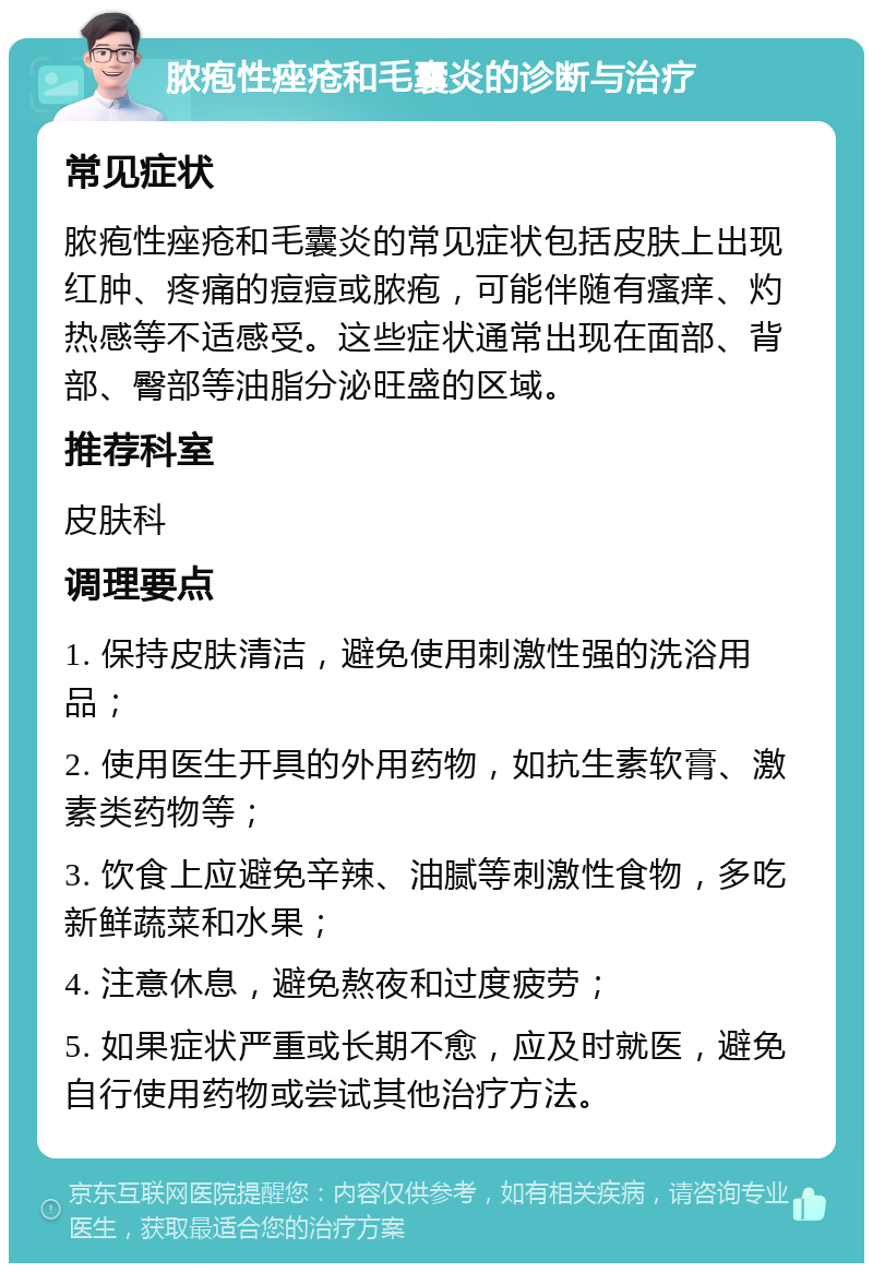 脓疱性痤疮和毛囊炎的诊断与治疗 常见症状 脓疱性痤疮和毛囊炎的常见症状包括皮肤上出现红肿、疼痛的痘痘或脓疱，可能伴随有瘙痒、灼热感等不适感受。这些症状通常出现在面部、背部、臀部等油脂分泌旺盛的区域。 推荐科室 皮肤科 调理要点 1. 保持皮肤清洁，避免使用刺激性强的洗浴用品； 2. 使用医生开具的外用药物，如抗生素软膏、激素类药物等； 3. 饮食上应避免辛辣、油腻等刺激性食物，多吃新鲜蔬菜和水果； 4. 注意休息，避免熬夜和过度疲劳； 5. 如果症状严重或长期不愈，应及时就医，避免自行使用药物或尝试其他治疗方法。