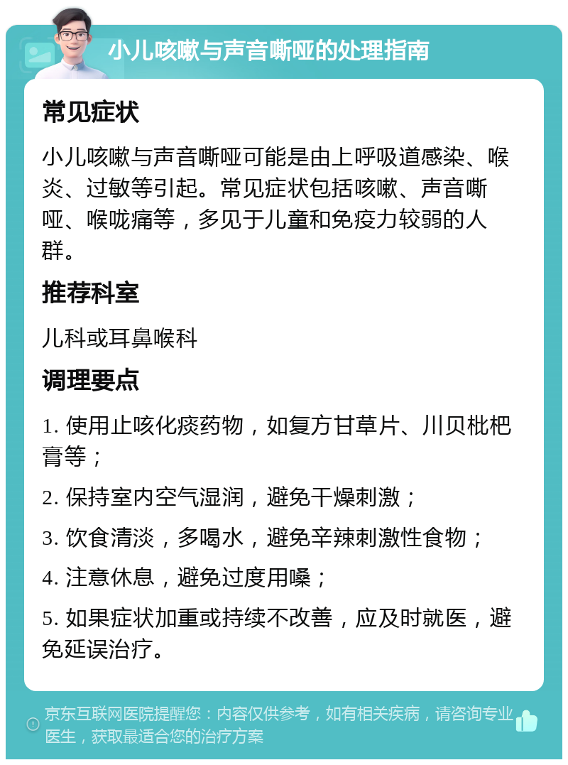 小儿咳嗽与声音嘶哑的处理指南 常见症状 小儿咳嗽与声音嘶哑可能是由上呼吸道感染、喉炎、过敏等引起。常见症状包括咳嗽、声音嘶哑、喉咙痛等，多见于儿童和免疫力较弱的人群。 推荐科室 儿科或耳鼻喉科 调理要点 1. 使用止咳化痰药物，如复方甘草片、川贝枇杷膏等； 2. 保持室内空气湿润，避免干燥刺激； 3. 饮食清淡，多喝水，避免辛辣刺激性食物； 4. 注意休息，避免过度用嗓； 5. 如果症状加重或持续不改善，应及时就医，避免延误治疗。