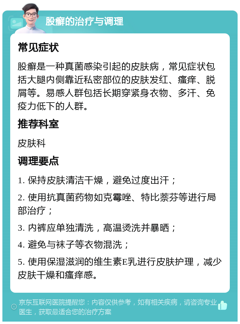 股癣的治疗与调理 常见症状 股癣是一种真菌感染引起的皮肤病，常见症状包括大腿内侧靠近私密部位的皮肤发红、瘙痒、脱屑等。易感人群包括长期穿紧身衣物、多汗、免疫力低下的人群。 推荐科室 皮肤科 调理要点 1. 保持皮肤清洁干燥，避免过度出汗； 2. 使用抗真菌药物如克霉唑、特比萘芬等进行局部治疗； 3. 内裤应单独清洗，高温烫洗并暴晒； 4. 避免与袜子等衣物混洗； 5. 使用保湿滋润的维生素E乳进行皮肤护理，减少皮肤干燥和瘙痒感。