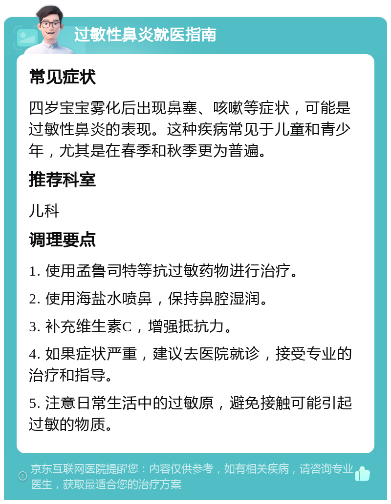 过敏性鼻炎就医指南 常见症状 四岁宝宝雾化后出现鼻塞、咳嗽等症状，可能是过敏性鼻炎的表现。这种疾病常见于儿童和青少年，尤其是在春季和秋季更为普遍。 推荐科室 儿科 调理要点 1. 使用孟鲁司特等抗过敏药物进行治疗。 2. 使用海盐水喷鼻，保持鼻腔湿润。 3. 补充维生素C，增强抵抗力。 4. 如果症状严重，建议去医院就诊，接受专业的治疗和指导。 5. 注意日常生活中的过敏原，避免接触可能引起过敏的物质。