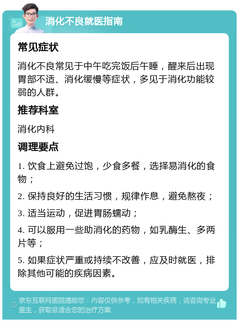 消化不良就医指南 常见症状 消化不良常见于中午吃完饭后午睡，醒来后出现胃部不适、消化缓慢等症状，多见于消化功能较弱的人群。 推荐科室 消化内科 调理要点 1. 饮食上避免过饱，少食多餐，选择易消化的食物； 2. 保持良好的生活习惯，规律作息，避免熬夜； 3. 适当运动，促进胃肠蠕动； 4. 可以服用一些助消化的药物，如乳酶生、多两片等； 5. 如果症状严重或持续不改善，应及时就医，排除其他可能的疾病因素。