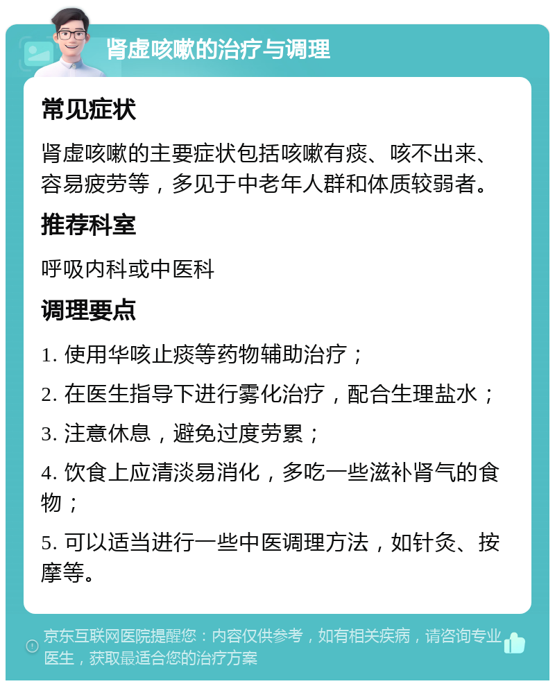 肾虚咳嗽的治疗与调理 常见症状 肾虚咳嗽的主要症状包括咳嗽有痰、咳不出来、容易疲劳等，多见于中老年人群和体质较弱者。 推荐科室 呼吸内科或中医科 调理要点 1. 使用华咳止痰等药物辅助治疗； 2. 在医生指导下进行雾化治疗，配合生理盐水； 3. 注意休息，避免过度劳累； 4. 饮食上应清淡易消化，多吃一些滋补肾气的食物； 5. 可以适当进行一些中医调理方法，如针灸、按摩等。