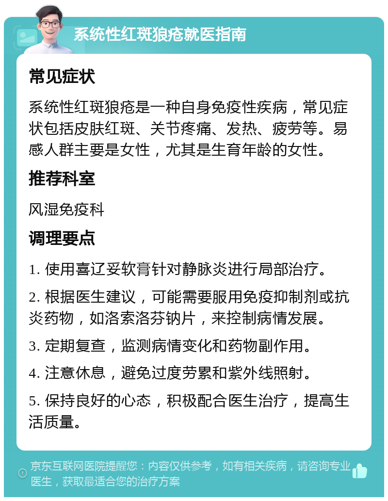 系统性红斑狼疮就医指南 常见症状 系统性红斑狼疮是一种自身免疫性疾病，常见症状包括皮肤红斑、关节疼痛、发热、疲劳等。易感人群主要是女性，尤其是生育年龄的女性。 推荐科室 风湿免疫科 调理要点 1. 使用喜辽妥软膏针对静脉炎进行局部治疗。 2. 根据医生建议，可能需要服用免疫抑制剂或抗炎药物，如洛索洛芬钠片，来控制病情发展。 3. 定期复查，监测病情变化和药物副作用。 4. 注意休息，避免过度劳累和紫外线照射。 5. 保持良好的心态，积极配合医生治疗，提高生活质量。