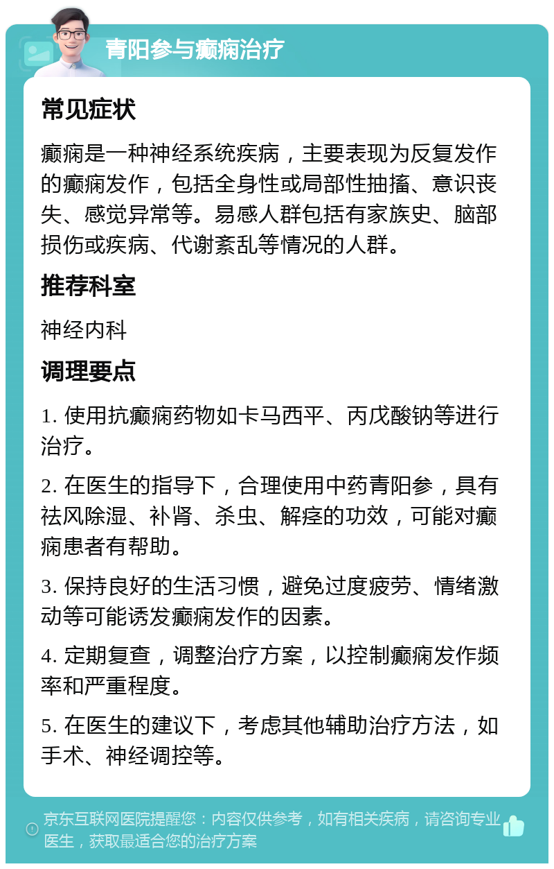 青阳参与癫痫治疗 常见症状 癫痫是一种神经系统疾病，主要表现为反复发作的癫痫发作，包括全身性或局部性抽搐、意识丧失、感觉异常等。易感人群包括有家族史、脑部损伤或疾病、代谢紊乱等情况的人群。 推荐科室 神经内科 调理要点 1. 使用抗癫痫药物如卡马西平、丙戊酸钠等进行治疗。 2. 在医生的指导下，合理使用中药青阳参，具有祛风除湿、补肾、杀虫、解痉的功效，可能对癫痫患者有帮助。 3. 保持良好的生活习惯，避免过度疲劳、情绪激动等可能诱发癫痫发作的因素。 4. 定期复查，调整治疗方案，以控制癫痫发作频率和严重程度。 5. 在医生的建议下，考虑其他辅助治疗方法，如手术、神经调控等。