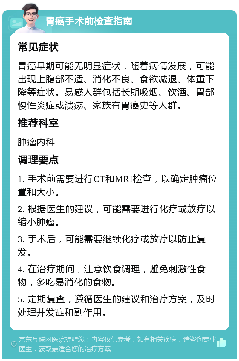 胃癌手术前检查指南 常见症状 胃癌早期可能无明显症状，随着病情发展，可能出现上腹部不适、消化不良、食欲减退、体重下降等症状。易感人群包括长期吸烟、饮酒、胃部慢性炎症或溃疡、家族有胃癌史等人群。 推荐科室 肿瘤内科 调理要点 1. 手术前需要进行CT和MRI检查，以确定肿瘤位置和大小。 2. 根据医生的建议，可能需要进行化疗或放疗以缩小肿瘤。 3. 手术后，可能需要继续化疗或放疗以防止复发。 4. 在治疗期间，注意饮食调理，避免刺激性食物，多吃易消化的食物。 5. 定期复查，遵循医生的建议和治疗方案，及时处理并发症和副作用。