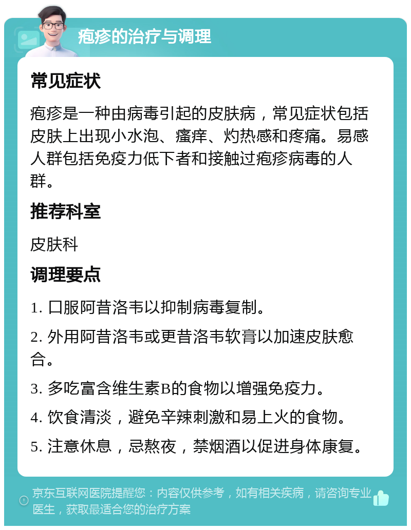 疱疹的治疗与调理 常见症状 疱疹是一种由病毒引起的皮肤病，常见症状包括皮肤上出现小水泡、瘙痒、灼热感和疼痛。易感人群包括免疫力低下者和接触过疱疹病毒的人群。 推荐科室 皮肤科 调理要点 1. 口服阿昔洛韦以抑制病毒复制。 2. 外用阿昔洛韦或更昔洛韦软膏以加速皮肤愈合。 3. 多吃富含维生素B的食物以增强免疫力。 4. 饮食清淡，避免辛辣刺激和易上火的食物。 5. 注意休息，忌熬夜，禁烟酒以促进身体康复。