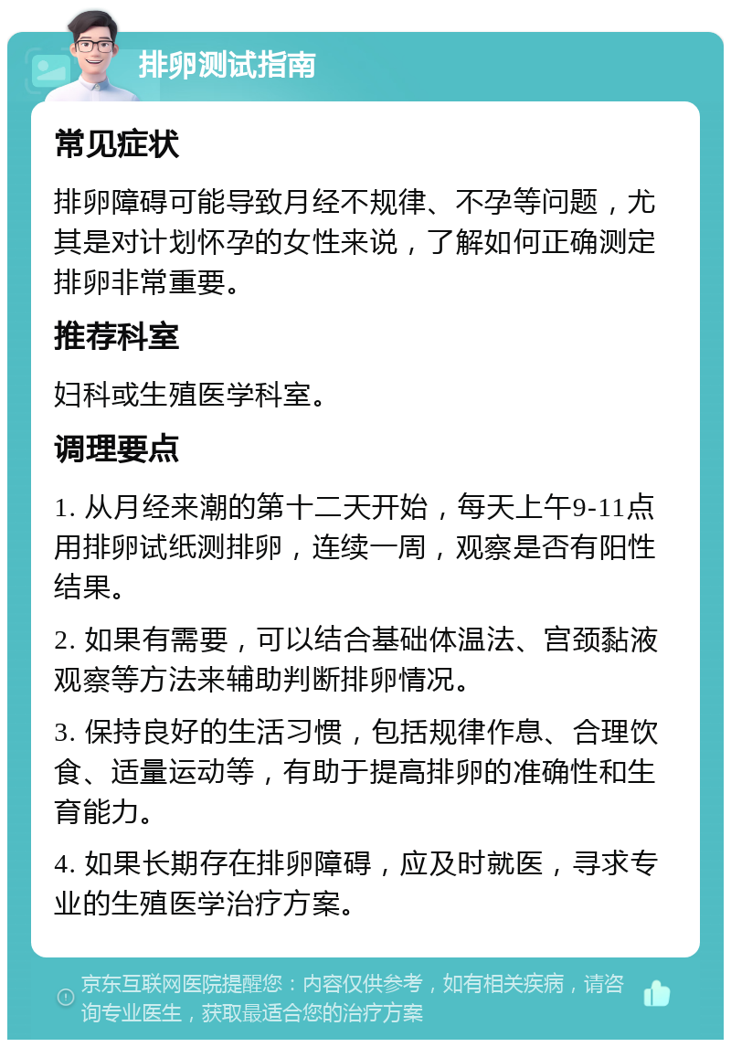 排卵测试指南 常见症状 排卵障碍可能导致月经不规律、不孕等问题，尤其是对计划怀孕的女性来说，了解如何正确测定排卵非常重要。 推荐科室 妇科或生殖医学科室。 调理要点 1. 从月经来潮的第十二天开始，每天上午9-11点用排卵试纸测排卵，连续一周，观察是否有阳性结果。 2. 如果有需要，可以结合基础体温法、宫颈黏液观察等方法来辅助判断排卵情况。 3. 保持良好的生活习惯，包括规律作息、合理饮食、适量运动等，有助于提高排卵的准确性和生育能力。 4. 如果长期存在排卵障碍，应及时就医，寻求专业的生殖医学治疗方案。