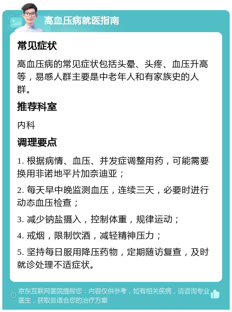 高血压病就医指南 常见症状 高血压病的常见症状包括头晕、头疼、血压升高等，易感人群主要是中老年人和有家族史的人群。 推荐科室 内科 调理要点 1. 根据病情、血压、并发症调整用药，可能需要换用非诺地平片加奈迪亚； 2. 每天早中晚监测血压，连续三天，必要时进行动态血压检查； 3. 减少钠盐摄入，控制体重，规律运动； 4. 戒烟，限制饮酒，减轻精神压力； 5. 坚持每日服用降压药物，定期随访复查，及时就诊处理不适症状。