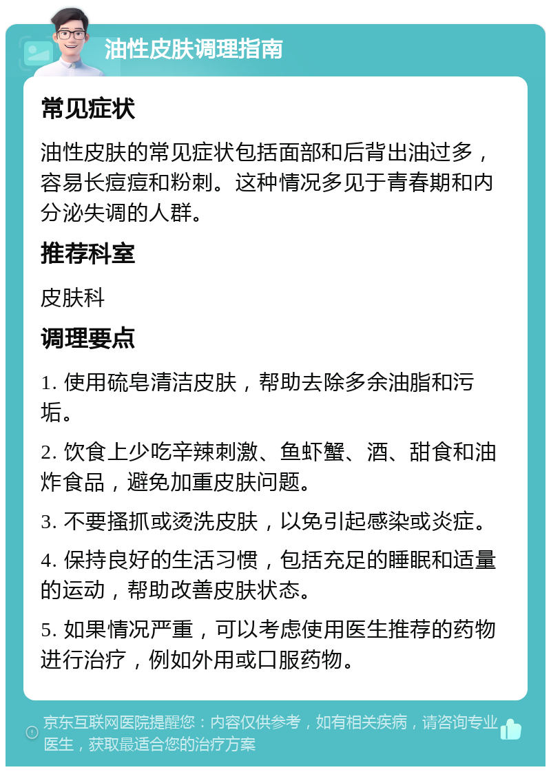 油性皮肤调理指南 常见症状 油性皮肤的常见症状包括面部和后背出油过多，容易长痘痘和粉刺。这种情况多见于青春期和内分泌失调的人群。 推荐科室 皮肤科 调理要点 1. 使用硫皂清洁皮肤，帮助去除多余油脂和污垢。 2. 饮食上少吃辛辣刺激、鱼虾蟹、酒、甜食和油炸食品，避免加重皮肤问题。 3. 不要搔抓或烫洗皮肤，以免引起感染或炎症。 4. 保持良好的生活习惯，包括充足的睡眠和适量的运动，帮助改善皮肤状态。 5. 如果情况严重，可以考虑使用医生推荐的药物进行治疗，例如外用或口服药物。