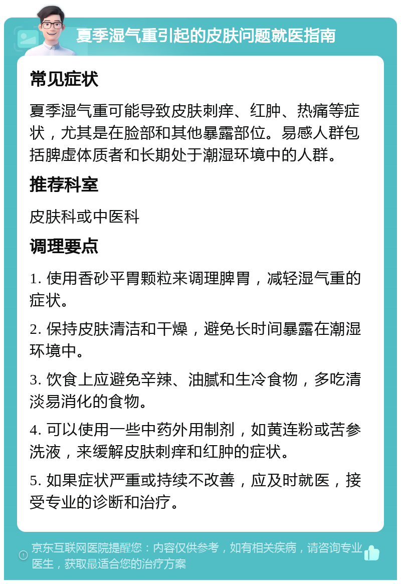 夏季湿气重引起的皮肤问题就医指南 常见症状 夏季湿气重可能导致皮肤刺痒、红肿、热痛等症状，尤其是在脸部和其他暴露部位。易感人群包括脾虚体质者和长期处于潮湿环境中的人群。 推荐科室 皮肤科或中医科 调理要点 1. 使用香砂平胃颗粒来调理脾胃，减轻湿气重的症状。 2. 保持皮肤清洁和干燥，避免长时间暴露在潮湿环境中。 3. 饮食上应避免辛辣、油腻和生冷食物，多吃清淡易消化的食物。 4. 可以使用一些中药外用制剂，如黄连粉或苦参洗液，来缓解皮肤刺痒和红肿的症状。 5. 如果症状严重或持续不改善，应及时就医，接受专业的诊断和治疗。