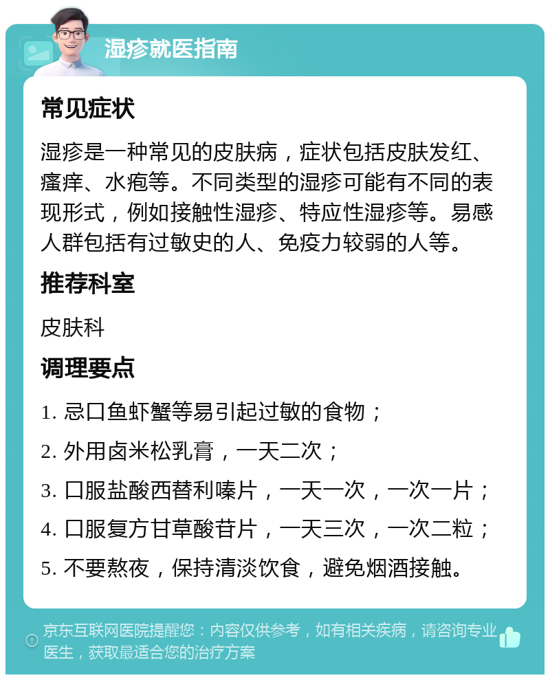 湿疹就医指南 常见症状 湿疹是一种常见的皮肤病，症状包括皮肤发红、瘙痒、水疱等。不同类型的湿疹可能有不同的表现形式，例如接触性湿疹、特应性湿疹等。易感人群包括有过敏史的人、免疫力较弱的人等。 推荐科室 皮肤科 调理要点 1. 忌口鱼虾蟹等易引起过敏的食物； 2. 外用卤米松乳膏，一天二次； 3. 口服盐酸西替利嗪片，一天一次，一次一片； 4. 口服复方甘草酸苷片，一天三次，一次二粒； 5. 不要熬夜，保持清淡饮食，避免烟酒接触。