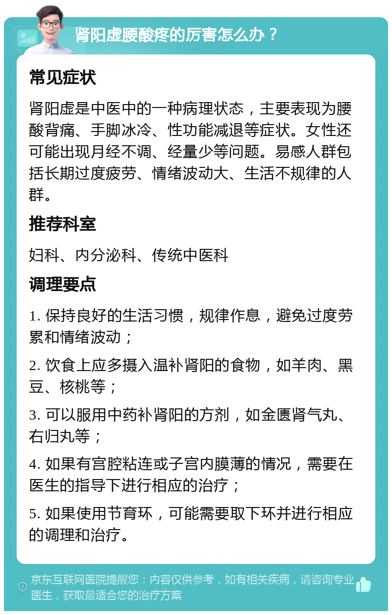 肾阳虚腰酸疼的厉害怎么办？ 常见症状 肾阳虚是中医中的一种病理状态，主要表现为腰酸背痛、手脚冰冷、性功能减退等症状。女性还可能出现月经不调、经量少等问题。易感人群包括长期过度疲劳、情绪波动大、生活不规律的人群。 推荐科室 妇科、内分泌科、传统中医科 调理要点 1. 保持良好的生活习惯，规律作息，避免过度劳累和情绪波动； 2. 饮食上应多摄入温补肾阳的食物，如羊肉、黑豆、核桃等； 3. 可以服用中药补肾阳的方剂，如金匮肾气丸、右归丸等； 4. 如果有宫腔粘连或子宫内膜薄的情况，需要在医生的指导下进行相应的治疗； 5. 如果使用节育环，可能需要取下环并进行相应的调理和治疗。