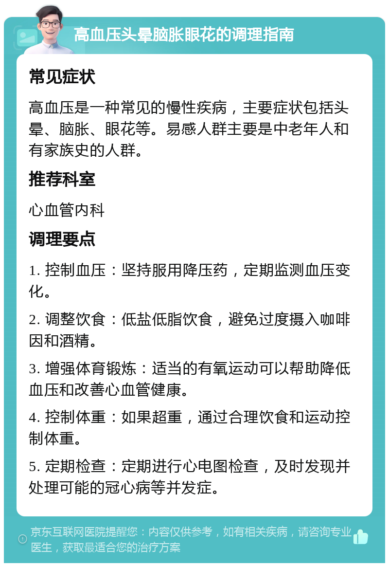 高血压头晕脑胀眼花的调理指南 常见症状 高血压是一种常见的慢性疾病，主要症状包括头晕、脑胀、眼花等。易感人群主要是中老年人和有家族史的人群。 推荐科室 心血管内科 调理要点 1. 控制血压：坚持服用降压药，定期监测血压变化。 2. 调整饮食：低盐低脂饮食，避免过度摄入咖啡因和酒精。 3. 增强体育锻炼：适当的有氧运动可以帮助降低血压和改善心血管健康。 4. 控制体重：如果超重，通过合理饮食和运动控制体重。 5. 定期检查：定期进行心电图检查，及时发现并处理可能的冠心病等并发症。