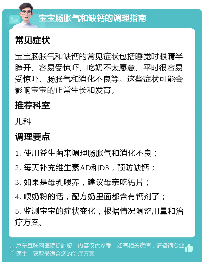 宝宝肠胀气和缺钙的调理指南 常见症状 宝宝肠胀气和缺钙的常见症状包括睡觉时眼睛半睁开、容易受惊吓、吃奶不太愿意、平时很容易受惊吓、肠胀气和消化不良等。这些症状可能会影响宝宝的正常生长和发育。 推荐科室 儿科 调理要点 1. 使用益生菌来调理肠胀气和消化不良； 2. 每天补充维生素AD和D3，预防缺钙； 3. 如果是母乳喂养，建议母亲吃钙片； 4. 喂奶粉的话，配方奶里面都含有钙剂了； 5. 监测宝宝的症状变化，根据情况调整用量和治疗方案。