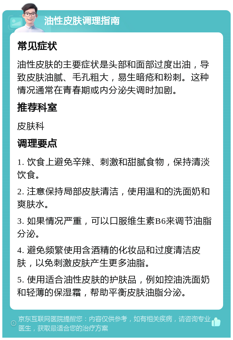 油性皮肤调理指南 常见症状 油性皮肤的主要症状是头部和面部过度出油，导致皮肤油腻、毛孔粗大，易生暗疮和粉刺。这种情况通常在青春期或内分泌失调时加剧。 推荐科室 皮肤科 调理要点 1. 饮食上避免辛辣、刺激和甜腻食物，保持清淡饮食。 2. 注意保持局部皮肤清洁，使用温和的洗面奶和爽肤水。 3. 如果情况严重，可以口服维生素B6来调节油脂分泌。 4. 避免频繁使用含酒精的化妆品和过度清洁皮肤，以免刺激皮肤产生更多油脂。 5. 使用适合油性皮肤的护肤品，例如控油洗面奶和轻薄的保湿霜，帮助平衡皮肤油脂分泌。