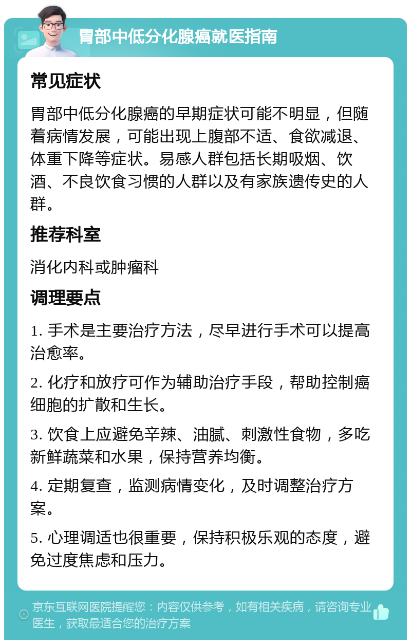 胃部中低分化腺癌就医指南 常见症状 胃部中低分化腺癌的早期症状可能不明显，但随着病情发展，可能出现上腹部不适、食欲减退、体重下降等症状。易感人群包括长期吸烟、饮酒、不良饮食习惯的人群以及有家族遗传史的人群。 推荐科室 消化内科或肿瘤科 调理要点 1. 手术是主要治疗方法，尽早进行手术可以提高治愈率。 2. 化疗和放疗可作为辅助治疗手段，帮助控制癌细胞的扩散和生长。 3. 饮食上应避免辛辣、油腻、刺激性食物，多吃新鲜蔬菜和水果，保持营养均衡。 4. 定期复查，监测病情变化，及时调整治疗方案。 5. 心理调适也很重要，保持积极乐观的态度，避免过度焦虑和压力。