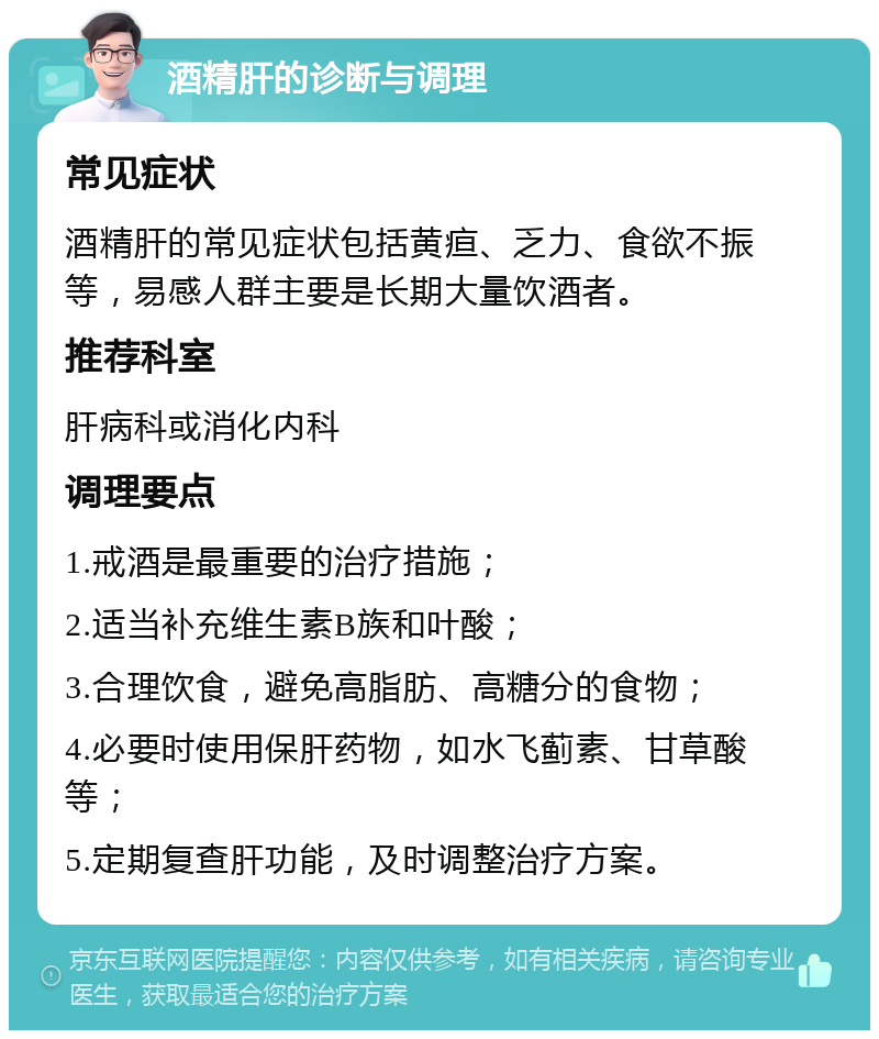 酒精肝的诊断与调理 常见症状 酒精肝的常见症状包括黄疸、乏力、食欲不振等，易感人群主要是长期大量饮酒者。 推荐科室 肝病科或消化内科 调理要点 1.戒酒是最重要的治疗措施； 2.适当补充维生素B族和叶酸； 3.合理饮食，避免高脂肪、高糖分的食物； 4.必要时使用保肝药物，如水飞蓟素、甘草酸等； 5.定期复查肝功能，及时调整治疗方案。