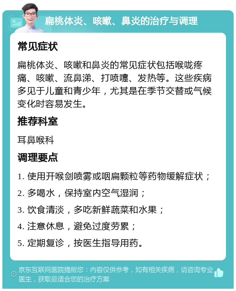 扁桃体炎、咳嗽、鼻炎的治疗与调理 常见症状 扁桃体炎、咳嗽和鼻炎的常见症状包括喉咙疼痛、咳嗽、流鼻涕、打喷嚏、发热等。这些疾病多见于儿童和青少年，尤其是在季节交替或气候变化时容易发生。 推荐科室 耳鼻喉科 调理要点 1. 使用开喉剑喷雾或咽扁颗粒等药物缓解症状； 2. 多喝水，保持室内空气湿润； 3. 饮食清淡，多吃新鲜蔬菜和水果； 4. 注意休息，避免过度劳累； 5. 定期复诊，按医生指导用药。