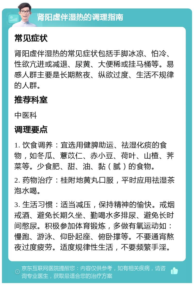 肾阳虚伴湿热的调理指南 常见症状 肾阳虚伴湿热的常见症状包括手脚冰凉、怕冷、性欲亢进或减退、尿黄、大便稀或挂马桶等。易感人群主要是长期熬夜、纵欲过度、生活不规律的人群。 推荐科室 中医科 调理要点 1. 饮食调养：宜选用健脾助运、祛湿化痰的食物，如冬瓜、薏苡仁、赤小豆、荷叶、山楂、荠菜等。少食肥、甜、油、黏（腻）的食物。 2. 药物治疗：桂附地黄丸口服，平时应用祛湿茶泡水喝。 3. 生活习惯：适当减压，保持精神的愉快。戒烟戒酒、避免长期久坐、勤喝水多排尿、避免长时间憋尿。积极参加体育锻炼，多做有氧运动如：慢跑、游泳、仰卧起座、俯卧撑等。不要通宵熬夜过度疲劳。适度规律性生活，不要频繁手淫。