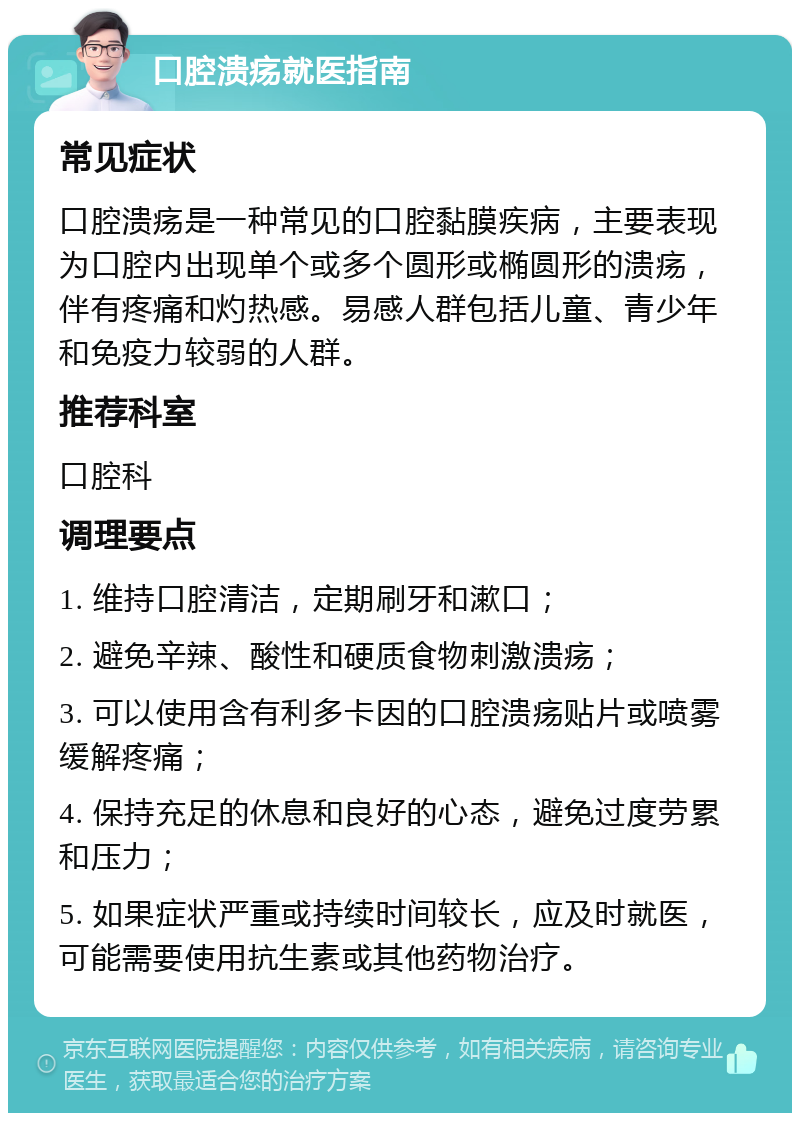 口腔溃疡就医指南 常见症状 口腔溃疡是一种常见的口腔黏膜疾病，主要表现为口腔内出现单个或多个圆形或椭圆形的溃疡，伴有疼痛和灼热感。易感人群包括儿童、青少年和免疫力较弱的人群。 推荐科室 口腔科 调理要点 1. 维持口腔清洁，定期刷牙和漱口； 2. 避免辛辣、酸性和硬质食物刺激溃疡； 3. 可以使用含有利多卡因的口腔溃疡贴片或喷雾缓解疼痛； 4. 保持充足的休息和良好的心态，避免过度劳累和压力； 5. 如果症状严重或持续时间较长，应及时就医，可能需要使用抗生素或其他药物治疗。