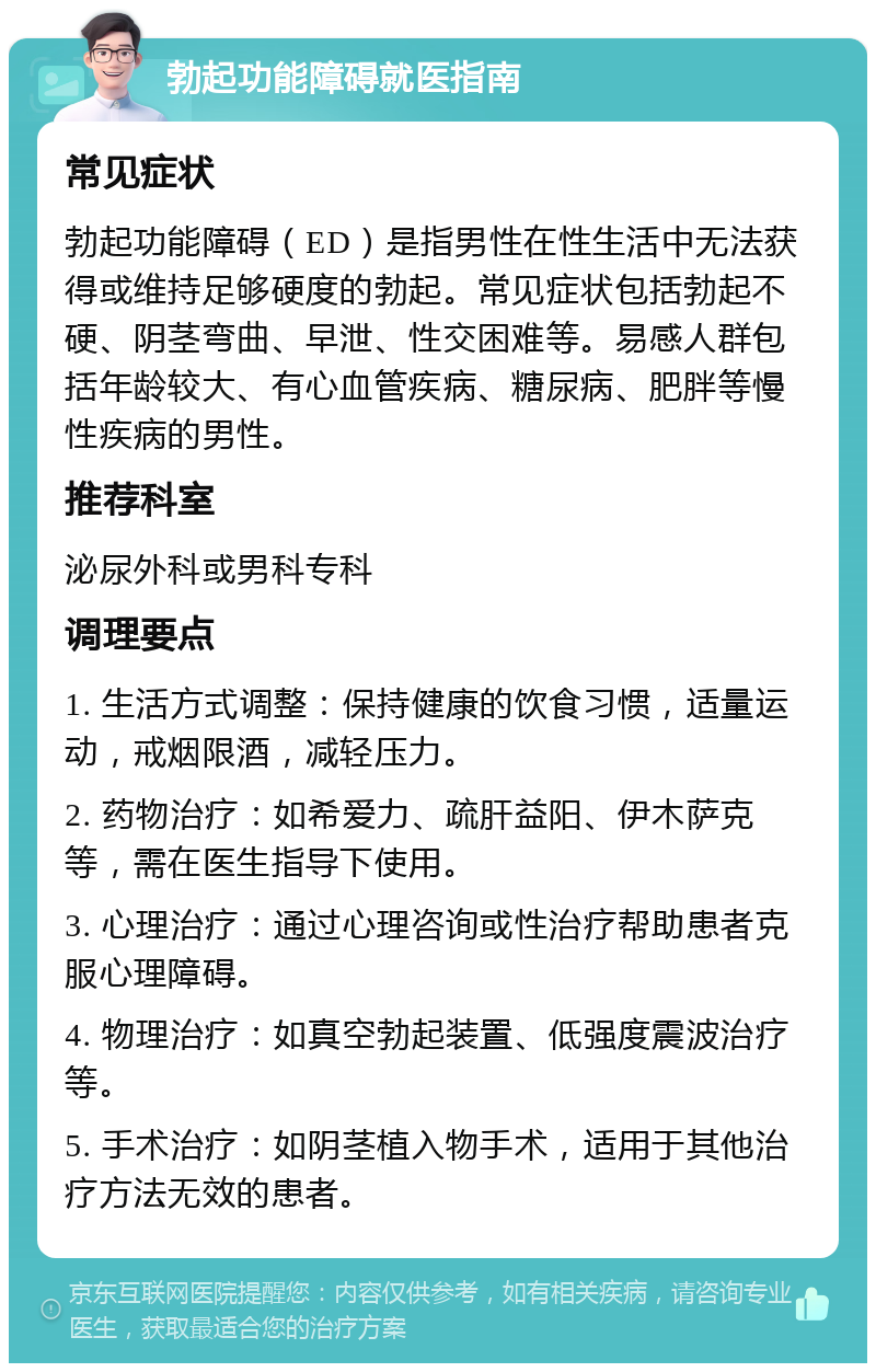 勃起功能障碍就医指南 常见症状 勃起功能障碍（ED）是指男性在性生活中无法获得或维持足够硬度的勃起。常见症状包括勃起不硬、阴茎弯曲、早泄、性交困难等。易感人群包括年龄较大、有心血管疾病、糖尿病、肥胖等慢性疾病的男性。 推荐科室 泌尿外科或男科专科 调理要点 1. 生活方式调整：保持健康的饮食习惯，适量运动，戒烟限酒，减轻压力。 2. 药物治疗：如希爱力、疏肝益阳、伊木萨克等，需在医生指导下使用。 3. 心理治疗：通过心理咨询或性治疗帮助患者克服心理障碍。 4. 物理治疗：如真空勃起装置、低强度震波治疗等。 5. 手术治疗：如阴茎植入物手术，适用于其他治疗方法无效的患者。