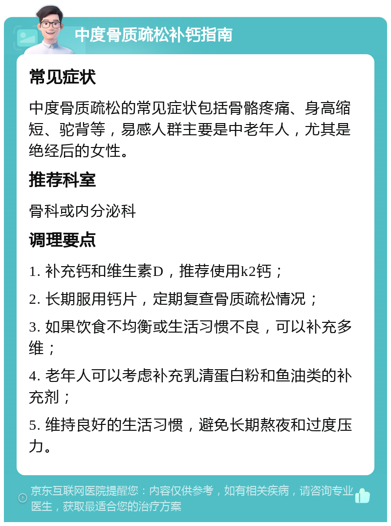 中度骨质疏松补钙指南 常见症状 中度骨质疏松的常见症状包括骨骼疼痛、身高缩短、驼背等，易感人群主要是中老年人，尤其是绝经后的女性。 推荐科室 骨科或内分泌科 调理要点 1. 补充钙和维生素D，推荐使用k2钙； 2. 长期服用钙片，定期复查骨质疏松情况； 3. 如果饮食不均衡或生活习惯不良，可以补充多维； 4. 老年人可以考虑补充乳清蛋白粉和鱼油类的补充剂； 5. 维持良好的生活习惯，避免长期熬夜和过度压力。