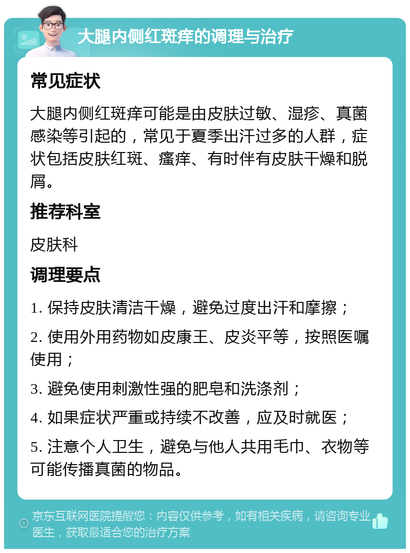 大腿内侧红斑痒的调理与治疗 常见症状 大腿内侧红斑痒可能是由皮肤过敏、湿疹、真菌感染等引起的，常见于夏季出汗过多的人群，症状包括皮肤红斑、瘙痒、有时伴有皮肤干燥和脱屑。 推荐科室 皮肤科 调理要点 1. 保持皮肤清洁干燥，避免过度出汗和摩擦； 2. 使用外用药物如皮康王、皮炎平等，按照医嘱使用； 3. 避免使用刺激性强的肥皂和洗涤剂； 4. 如果症状严重或持续不改善，应及时就医； 5. 注意个人卫生，避免与他人共用毛巾、衣物等可能传播真菌的物品。