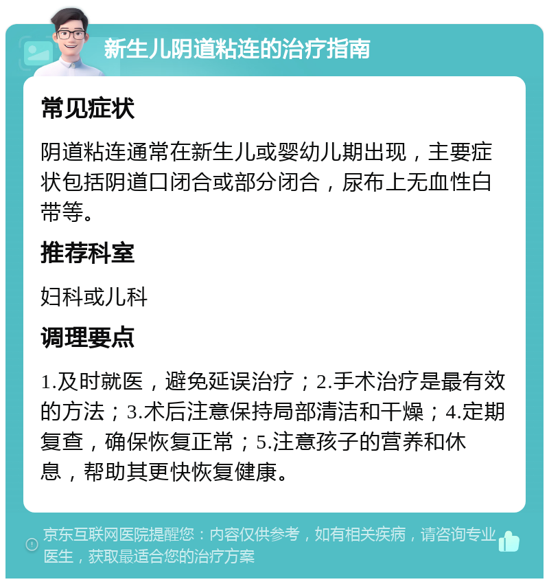 新生儿阴道粘连的治疗指南 常见症状 阴道粘连通常在新生儿或婴幼儿期出现，主要症状包括阴道口闭合或部分闭合，尿布上无血性白带等。 推荐科室 妇科或儿科 调理要点 1.及时就医，避免延误治疗；2.手术治疗是最有效的方法；3.术后注意保持局部清洁和干燥；4.定期复查，确保恢复正常；5.注意孩子的营养和休息，帮助其更快恢复健康。