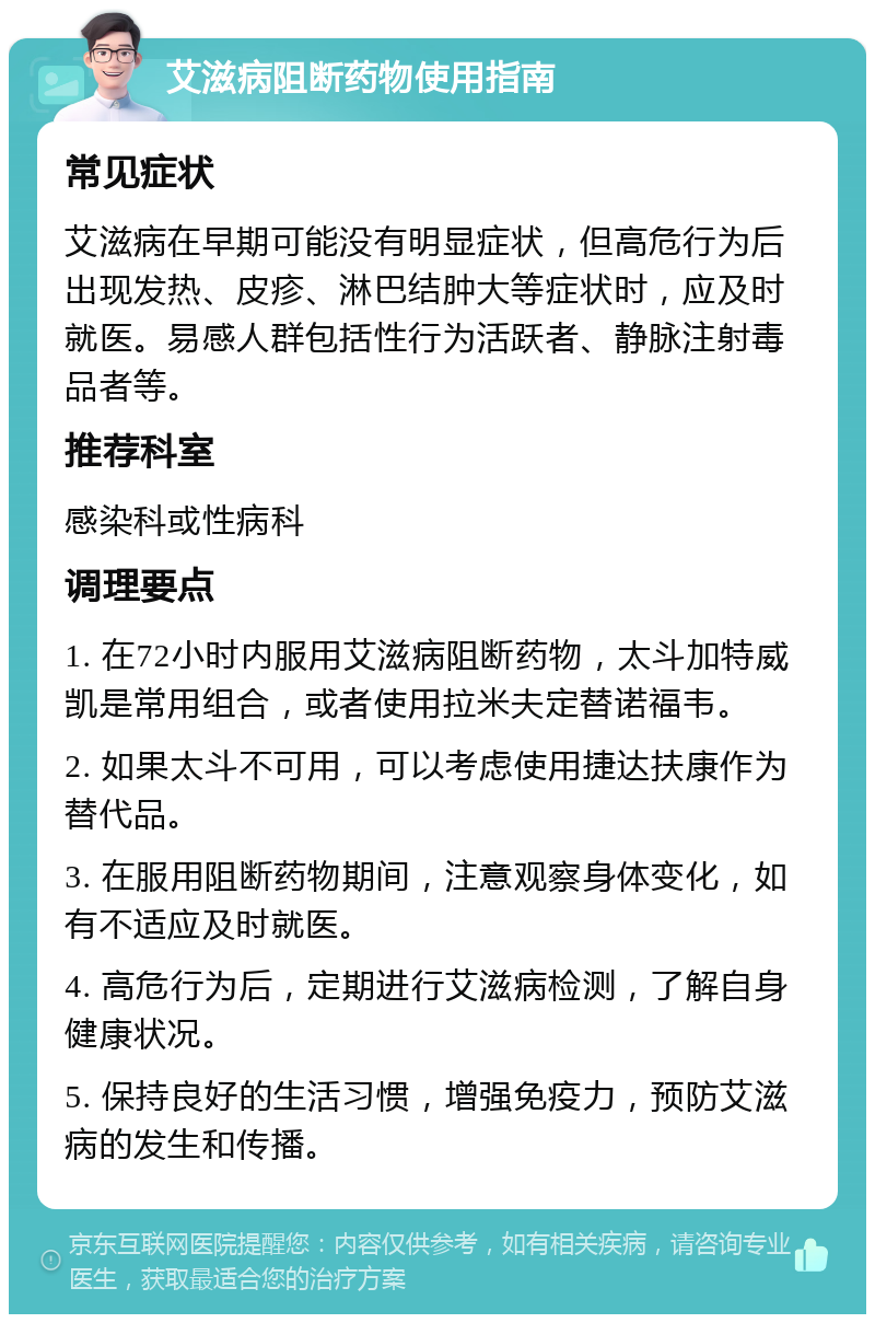 艾滋病阻断药物使用指南 常见症状 艾滋病在早期可能没有明显症状，但高危行为后出现发热、皮疹、淋巴结肿大等症状时，应及时就医。易感人群包括性行为活跃者、静脉注射毒品者等。 推荐科室 感染科或性病科 调理要点 1. 在72小时内服用艾滋病阻断药物，太斗加特威凯是常用组合，或者使用拉米夫定替诺福韦。 2. 如果太斗不可用，可以考虑使用捷达扶康作为替代品。 3. 在服用阻断药物期间，注意观察身体变化，如有不适应及时就医。 4. 高危行为后，定期进行艾滋病检测，了解自身健康状况。 5. 保持良好的生活习惯，增强免疫力，预防艾滋病的发生和传播。