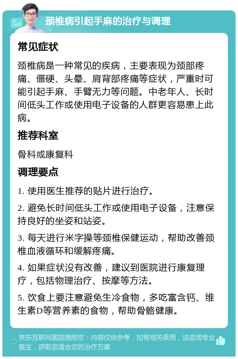 颈椎病引起手麻的治疗与调理 常见症状 颈椎病是一种常见的疾病，主要表现为颈部疼痛、僵硬、头晕、肩背部疼痛等症状，严重时可能引起手麻、手臂无力等问题。中老年人、长时间低头工作或使用电子设备的人群更容易患上此病。 推荐科室 骨科或康复科 调理要点 1. 使用医生推荐的贴片进行治疗。 2. 避免长时间低头工作或使用电子设备，注意保持良好的坐姿和站姿。 3. 每天进行米字操等颈椎保健运动，帮助改善颈椎血液循环和缓解疼痛。 4. 如果症状没有改善，建议到医院进行康复理疗，包括物理治疗、按摩等方法。 5. 饮食上要注意避免生冷食物，多吃富含钙、维生素D等营养素的食物，帮助骨骼健康。