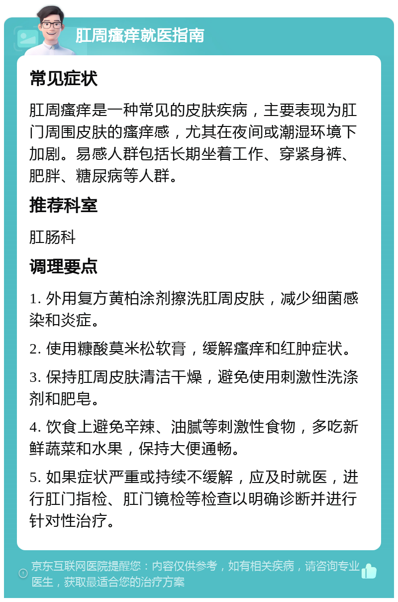 肛周瘙痒就医指南 常见症状 肛周瘙痒是一种常见的皮肤疾病，主要表现为肛门周围皮肤的瘙痒感，尤其在夜间或潮湿环境下加剧。易感人群包括长期坐着工作、穿紧身裤、肥胖、糖尿病等人群。 推荐科室 肛肠科 调理要点 1. 外用复方黄柏涂剂擦洗肛周皮肤，减少细菌感染和炎症。 2. 使用糠酸莫米松软膏，缓解瘙痒和红肿症状。 3. 保持肛周皮肤清洁干燥，避免使用刺激性洗涤剂和肥皂。 4. 饮食上避免辛辣、油腻等刺激性食物，多吃新鲜蔬菜和水果，保持大便通畅。 5. 如果症状严重或持续不缓解，应及时就医，进行肛门指检、肛门镜检等检查以明确诊断并进行针对性治疗。