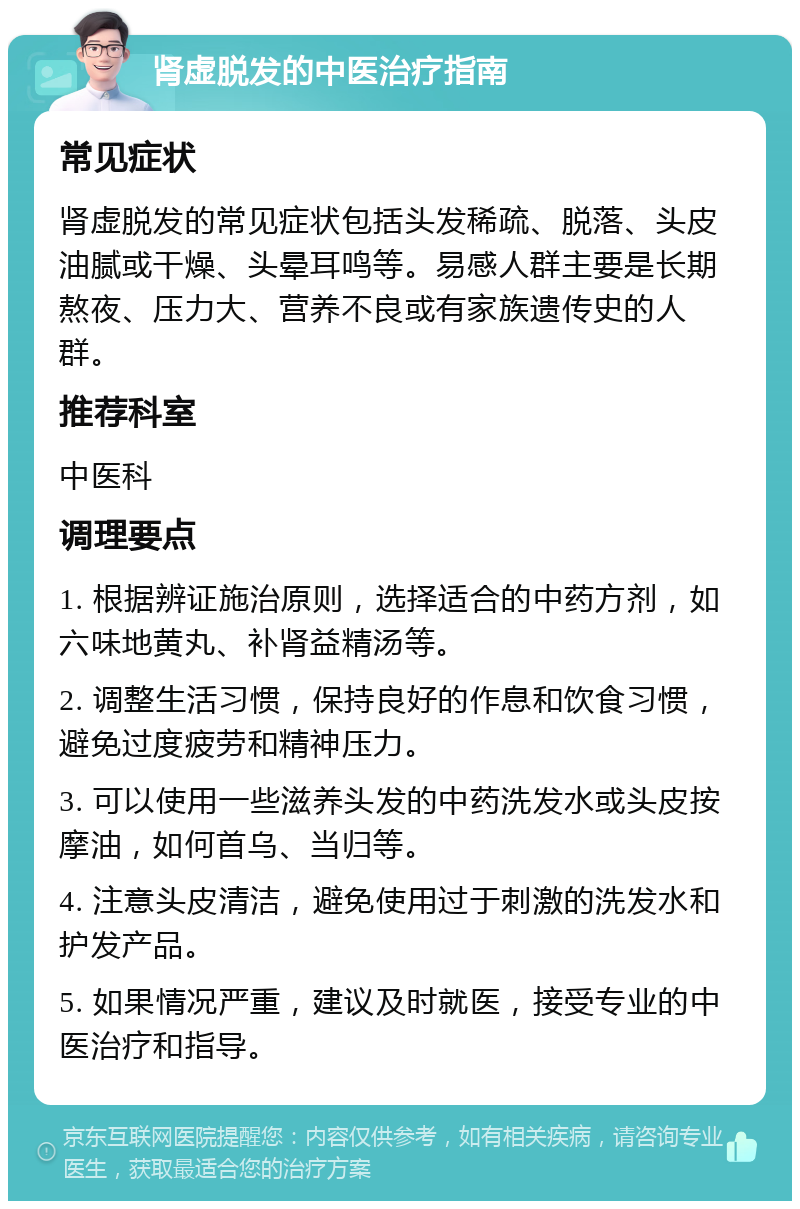 肾虚脱发的中医治疗指南 常见症状 肾虚脱发的常见症状包括头发稀疏、脱落、头皮油腻或干燥、头晕耳鸣等。易感人群主要是长期熬夜、压力大、营养不良或有家族遗传史的人群。 推荐科室 中医科 调理要点 1. 根据辨证施治原则，选择适合的中药方剂，如六味地黄丸、补肾益精汤等。 2. 调整生活习惯，保持良好的作息和饮食习惯，避免过度疲劳和精神压力。 3. 可以使用一些滋养头发的中药洗发水或头皮按摩油，如何首乌、当归等。 4. 注意头皮清洁，避免使用过于刺激的洗发水和护发产品。 5. 如果情况严重，建议及时就医，接受专业的中医治疗和指导。