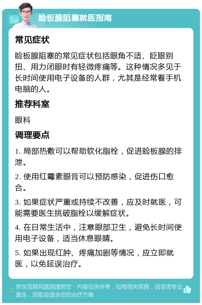 睑板腺阻塞就医指南 常见症状 睑板腺阻塞的常见症状包括眼角不适、眨眼别扭、用力闭眼时有轻微疼痛等。这种情况多见于长时间使用电子设备的人群，尤其是经常看手机电脑的人。 推荐科室 眼科 调理要点 1. 局部热敷可以帮助软化脂栓，促进睑板腺的排泄。 2. 使用红霉素眼膏可以预防感染，促进伤口愈合。 3. 如果症状严重或持续不改善，应及时就医，可能需要医生挑破脂栓以缓解症状。 4. 在日常生活中，注意眼部卫生，避免长时间使用电子设备，适当休息眼睛。 5. 如果出现红肿、疼痛加剧等情况，应立即就医，以免延误治疗。